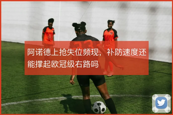 阿诺德上抢失位频现,补防速度还能撑起欧冠级右路吗