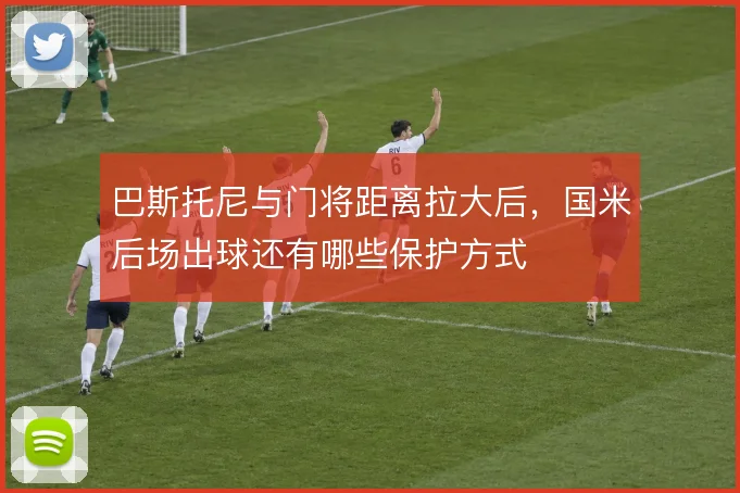 巴斯托尼与门将距离拉大后,国米后场出球还有哪些保护方式