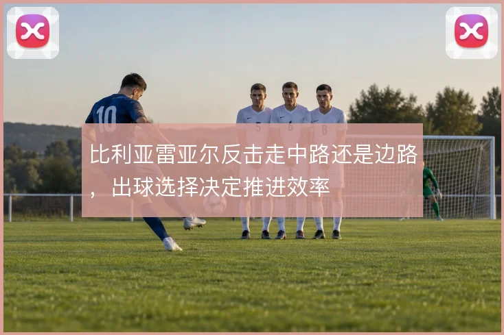 比利亚雷亚尔反击走中路还是边路,出球选择决定推进效率