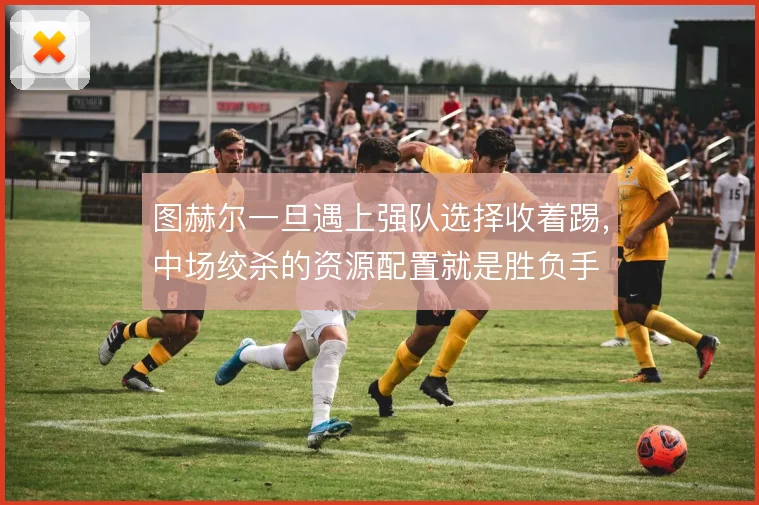 图赫尔一旦遇上强队选择收着踢,中场绞杀的资源配置就是胜负手
